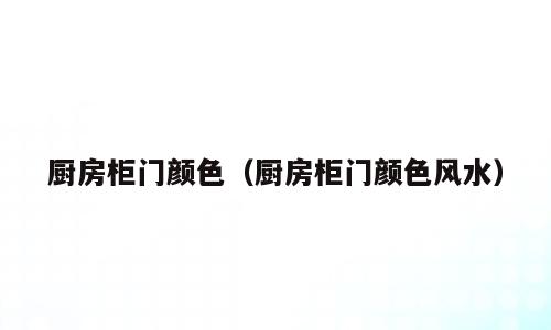 厨房柜门颜色（厨房柜门颜色风水）