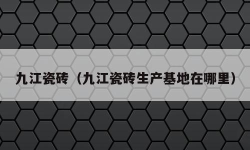 九江瓷砖（九江瓷砖生产基地在哪里）