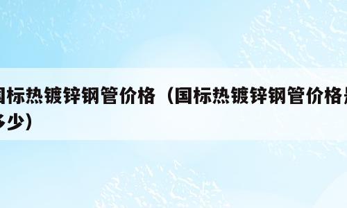国标热镀锌钢管价格（国标热镀锌钢管价格是多少）