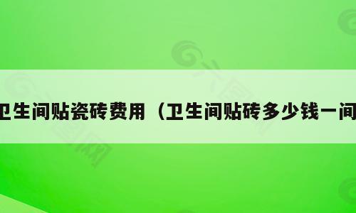 卫生间贴瓷砖费用（卫生间贴砖多少钱一间）