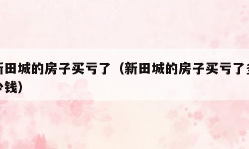 新田城的房子买亏了（新田城的房子买亏了多少钱）