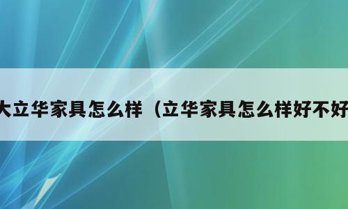 大立华家具怎么样（立华家具怎么样好不好）