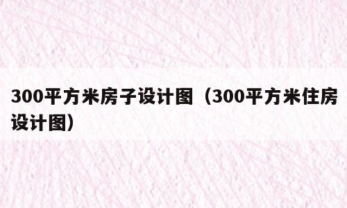 300平方米房子设计图（300平方米住房设计图）