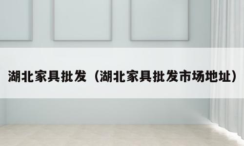 湖北家具批发（湖北家具批发市场地址）