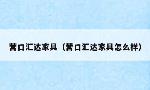 营口汇达家具（营口汇达家具怎么样）