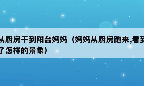 从厨房干到阳台妈妈（妈妈从厨房跑来,看到了怎样的景象）