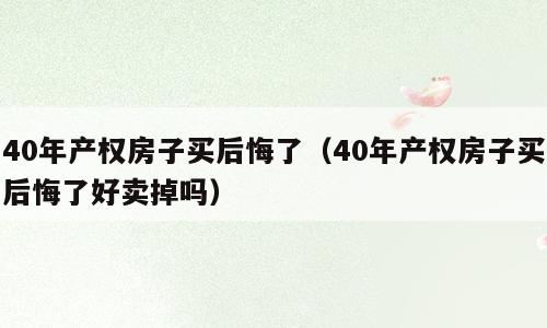 40年产权房子买后悔了（40年产权房子买后悔了好卖掉吗）
