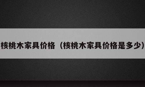 核桃木家具价格（核桃木家具价格是多少）
