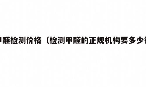 甲醛检测价格（检测甲醛的正规机构要多少钱）