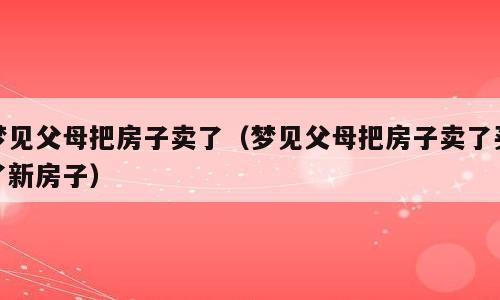 梦见父母把房子卖了（梦见父母把房子卖了买了新房子）