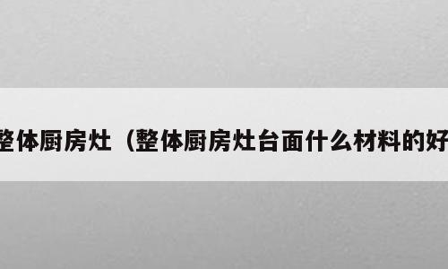 整体厨房灶（整体厨房灶台面什么材料的好）
