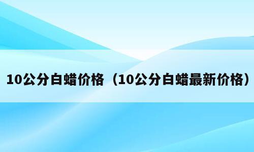 10公分白蜡价格（10公分白蜡最新价格）