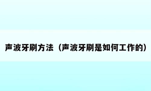 声波牙刷方法（声波牙刷是如何工作的）