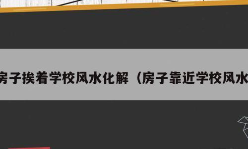 房子挨着学校风水化解（房子靠近学校风水）