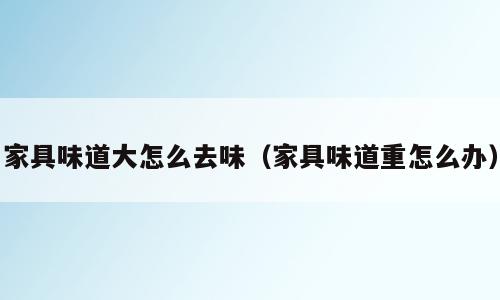 家具味道大怎么去味（家具味道重怎么办）