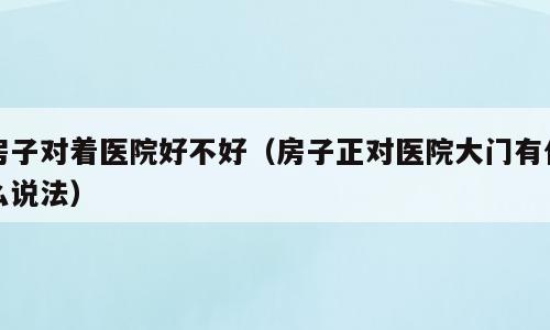 房子对着医院好不好（房子正对医院大门有什么说法）