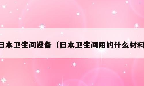 日本卫生间设备（日本卫生间用的什么材料）