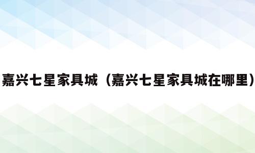 嘉兴七星家具城（嘉兴七星家具城在哪里）