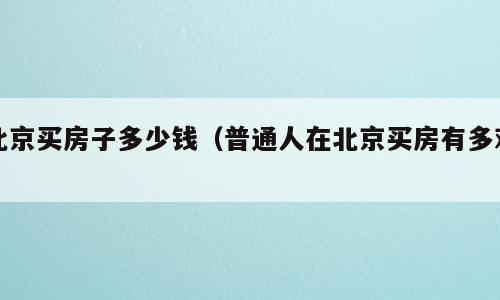 北京买房子多少钱（普通人在北京买房有多难）