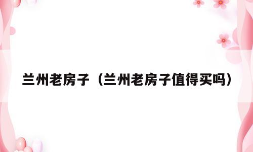 兰州老房子（兰州老房子值得买吗）