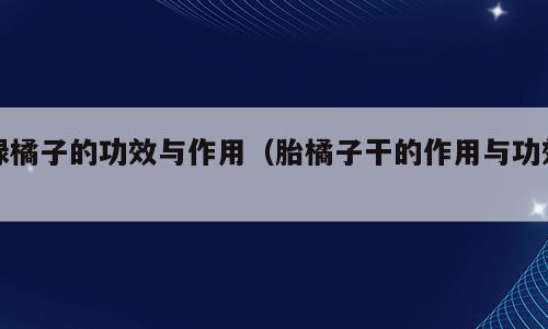 绿橘子的功效与作用（胎橘子干的作用与功效）