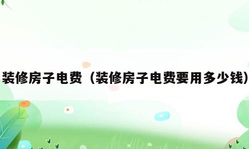 装修房子电费（装修房子电费要用多少钱）