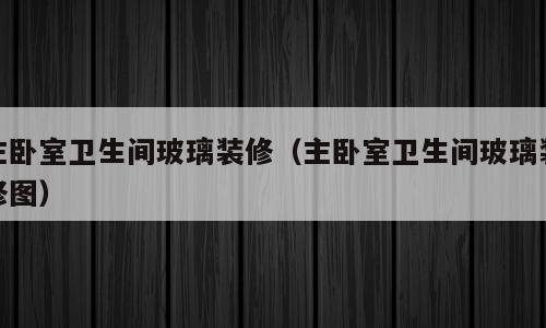 主卧室卫生间玻璃装修（主卧室卫生间玻璃装修图）
