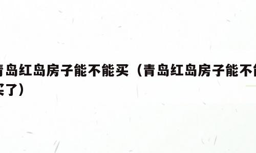 青岛红岛房子能不能买（青岛红岛房子能不能买了）