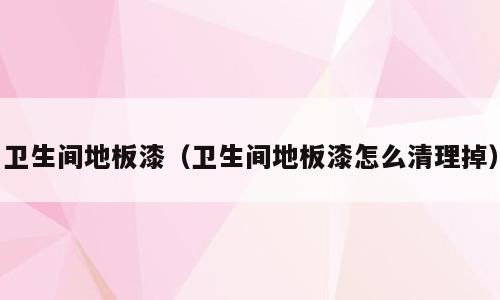 卫生间地板漆（卫生间地板漆怎么清理掉）