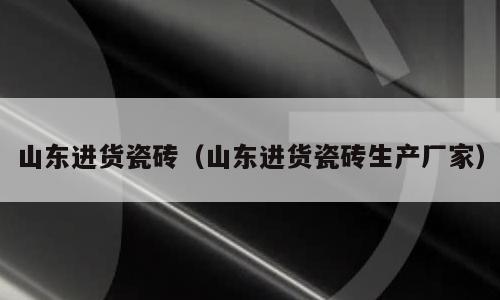 山东进货瓷砖（山东进货瓷砖生产厂家）
