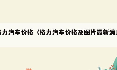 格力汽车价格（格力汽车价格及图片最新消息）