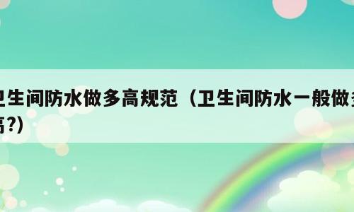 卫生间防水做多高规范（卫生间防水一般做多高?）