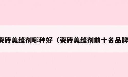 瓷砖美缝剂哪种好（瓷砖美缝剂前十名品牌）