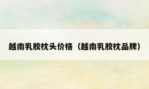 越南乳胶枕头价格（越南乳胶枕品牌）
