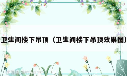 卫生间楼下吊顶（卫生间楼下吊顶效果图）