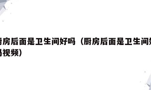 厨房后面是卫生间好吗（厨房后面是卫生间好吗视频）