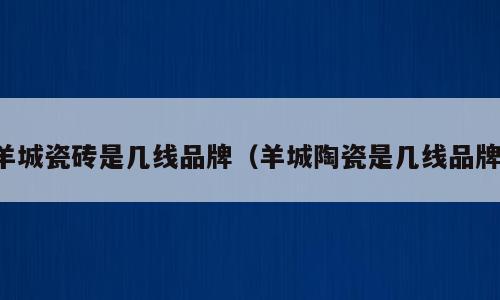羊城瓷砖是几线品牌（羊城陶瓷是几线品牌）