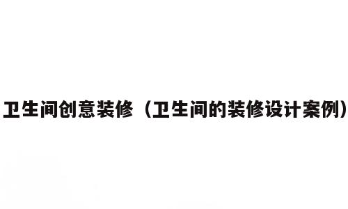 卫生间创意装修（卫生间的装修设计案例）