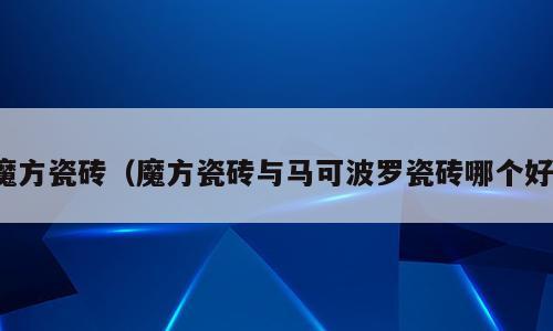 魔方瓷砖（魔方瓷砖与马可波罗瓷砖哪个好）