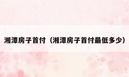 湘潭房子首付（湘潭房子首付最低多少）