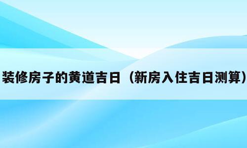 装修房子的黄道吉日（新房入住吉日测算）