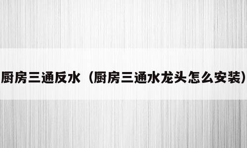 厨房三通反水（厨房三通水龙头怎么安装）