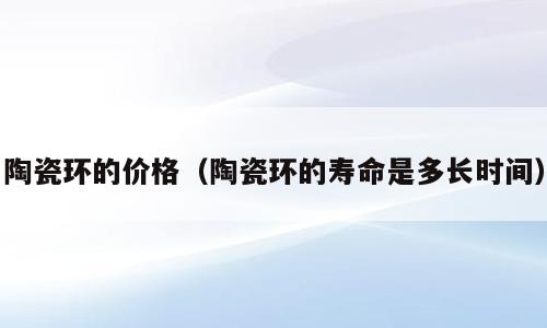 陶瓷环的价格（陶瓷环的寿命是多长时间）