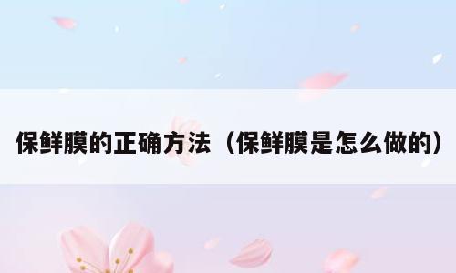 保鲜膜的正确方法（保鲜膜是怎么做的）