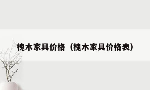 槐木家具价格（槐木家具价格表）