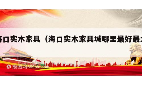 海口实木家具（海口实木家具城哪里最好最大）