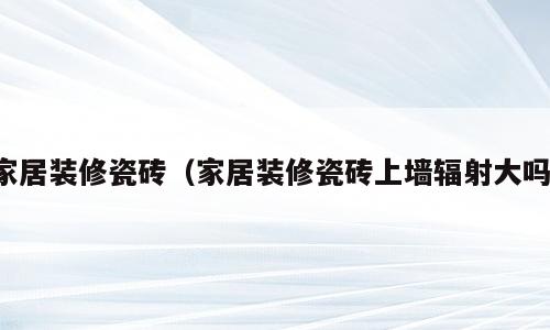 家居装修瓷砖（家居装修瓷砖上墙辐射大吗）