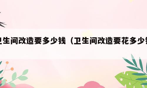 卫生间改造要多少钱（卫生间改造要花多少钱）