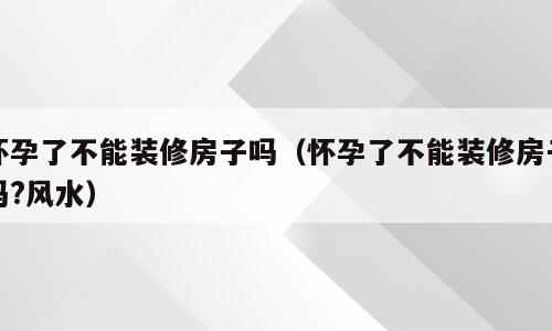 怀孕了不能装修房子吗（怀孕了不能装修房子吗?风水）