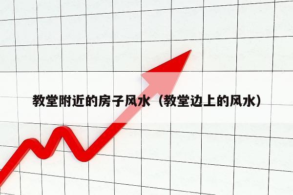 教堂附近的房子风水（教堂边上的风水）